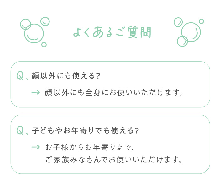 よくあるご質問 Q.顔以外にも使える？ A.顔以外にも全身にお使いいただけます。Q.子ともやお年寄りでも使える？ A.お子さまからお年寄りまで、ご家族みなさんでお使いいただけます。