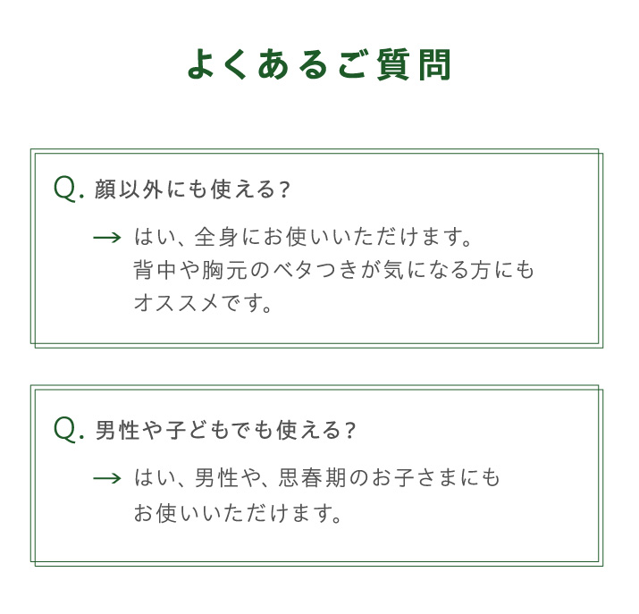 よくあるご質問 Q.顔以外にも使える？ A.全身にお使いいただけます。背中や胸元のベタつきが気になる方にもオススメです。 Q.男性や子ともでも使える？ A.男性や、思春期のお子さまにもお使いいただけます。