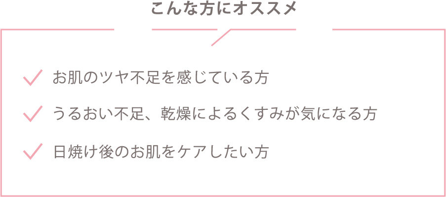 ツヤ不足を感じているかた方。潤い不足・乾燥によるくすみが気になる方。日焼け後のお肌をケアしたい方。