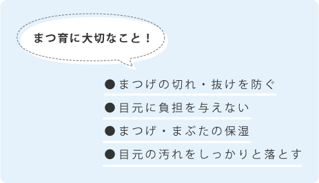 まつ育には、まつげの切れ・抜けを防ぐ、目元に負担を与えない、まつげ・まぶたの保湿、目元の汚れをしっかりを落とすことが大切