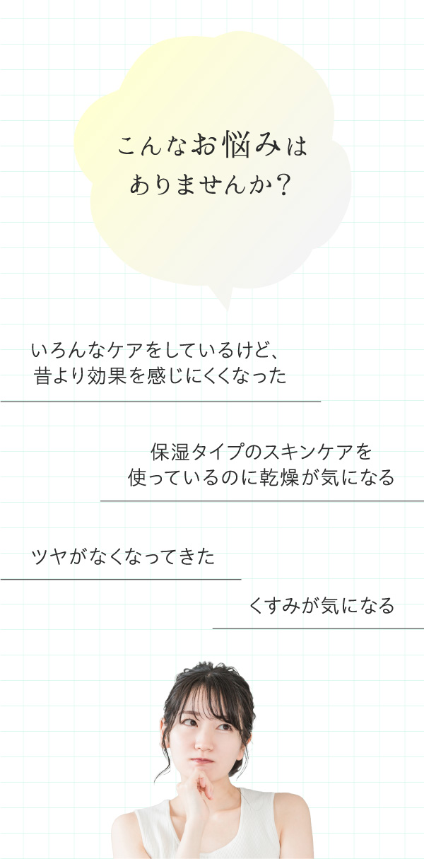こんなお悩みはありませんか？いろんなケアをしているけど、昔より効果を感じにくくなった。保湿タイプのスキンケアを使っているのに乾燥が気になる。ツヤがなくなってきた。くすみが気になる。