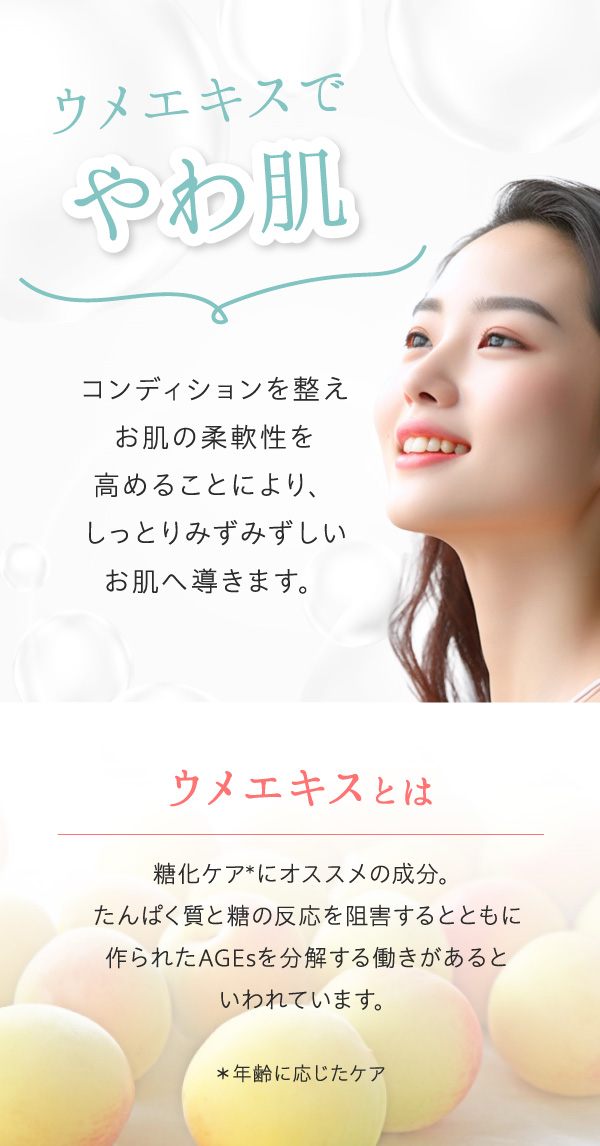 ウメエキスでやわ肌。コンディションを整え、お肌の柔軟性を高めることにより、しっとりみずみずしいお肌へ導きます。ウメエキスは糖化ケアにおすすめの成分。たんぱく質と糖の反応を阻害するとともに、作られたAGEsを分解する働きがあるといわれています。