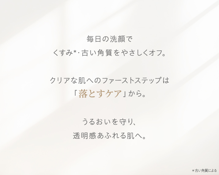 毎日の洗顔でくすみ・古い角質をやさしくオフ。クリアな肌へのファーストステップは「落とすケア」から。うるおいを守り、透明感あふれる肌へ。