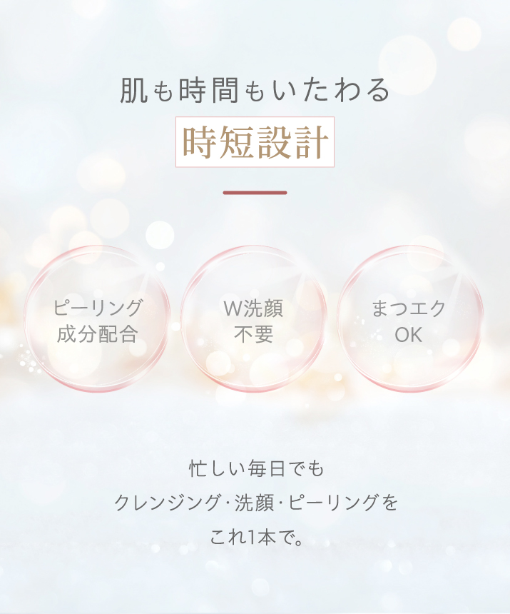 肌も時間もいたわる時短設計。ピーリング成分配合、ダブル洗顔不要、マツエクOK。忙しい毎日でも、クレンジング・洗顔・ピーリングをこれ1本で。
