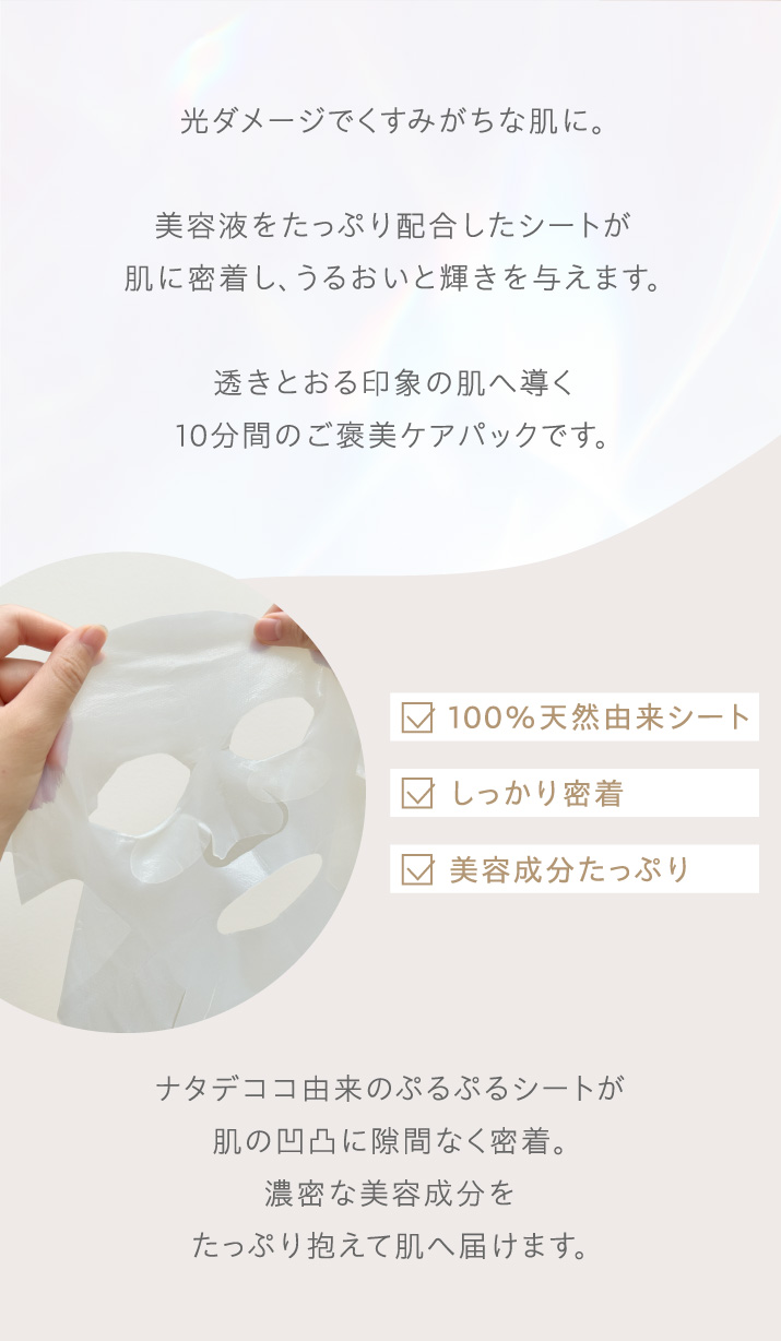 光ダメージでくすみがちな肌に。美容液をたっぷり配合したシートが
肌に密着し、うるおいと輝きを与えます。透きとおる印象の肌へ導く10分間のご褒美ケアパックです。100％天然由来シート、しっかり密着、美容成分たっぷり。ナタデココ由来のぷるぷるシートが肌の凹凸に隙間なく密着。濃密な美容成分をたっぷり抱えて肌へ届けます。